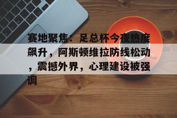 米兰网页登录 -赛地聚焦：足总杯今夜热度飙升，阿斯顿维拉防线松动，震撼外界，心理建设被强调(联邦德国严厉批判史塔西)