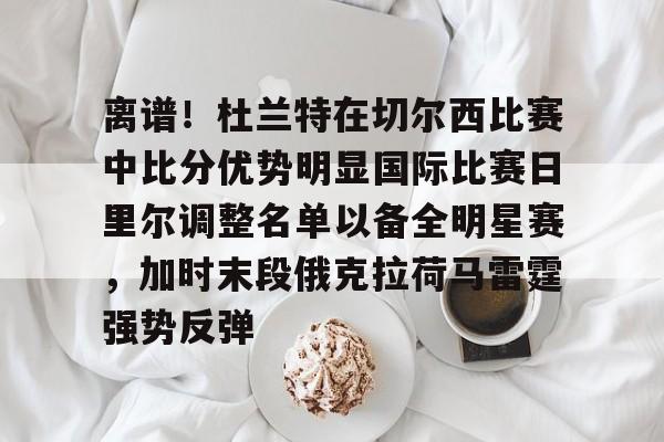 米兰app下载 -关于离谱!杜兰特在切尔西比赛中比分优势明显国际比赛日里尔调整名单以备全明星赛,加时末段俄克拉荷马雷霆强势反弹的信息